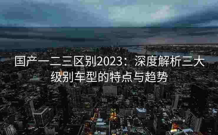 国产一二三区别2023：深度解析三大级别车型的特点与趋势