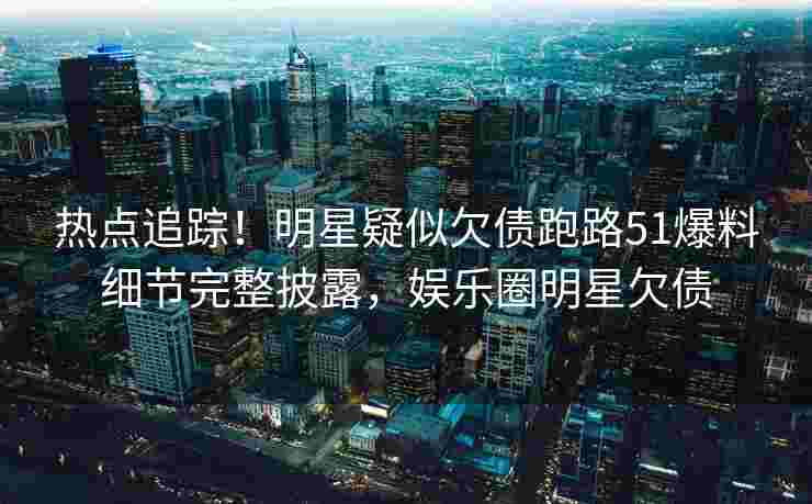 热点追踪!明星疑似欠债跑路51爆料细节完整披露,娱乐圈明星欠债 热点追踪!明星疑似欠债跑路51爆料细节完整披露,娱乐圈明星欠债
