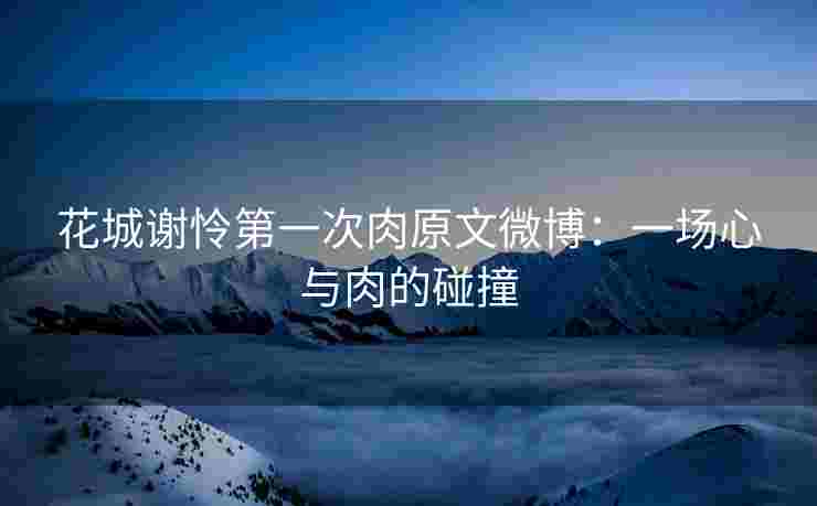 花城谢怜第一次肉原文微博：一场心与肉的碰撞