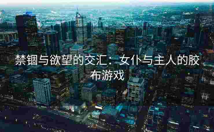 禁锢与欲望的交汇:女仆与主人的胶布游戏 禁锢与欲望的交汇:女仆与主人的胶布游戏