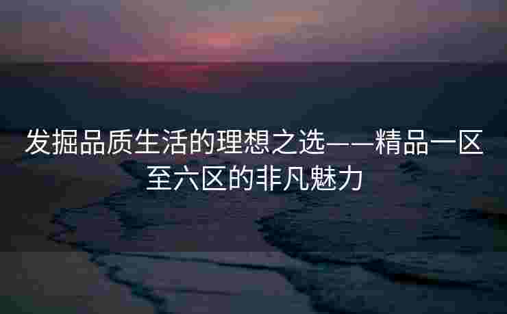 发掘品质生活的理想之选——精品一区至六区的非凡魅力 发掘品质生活的理想之选——精品一区至六区的非凡魅力