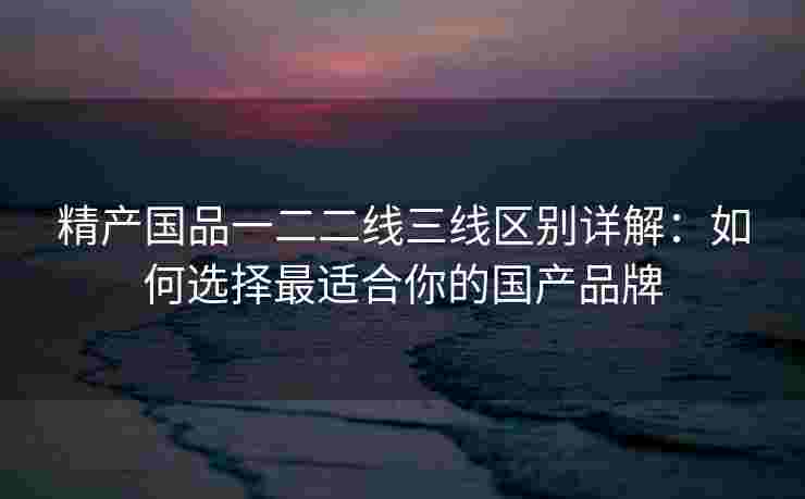 精产国品一二二线三线区别详解：如何选择最适合你的国产品牌