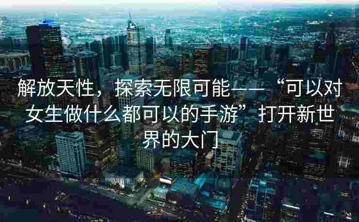 解放天性，探索无限可能——“可以对女生做什么都可以的手游”打开新世界的大门