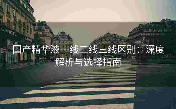 国产精华液一线二线三线区别：深度解析与选择指南