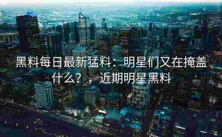 黑料每日最新猛料：明星们又在掩盖什么？，近期明星黑料