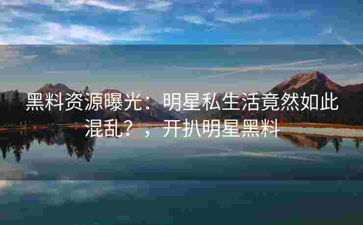 黑料资源曝光：明星私生活竟然如此混乱？，开扒明星黑料