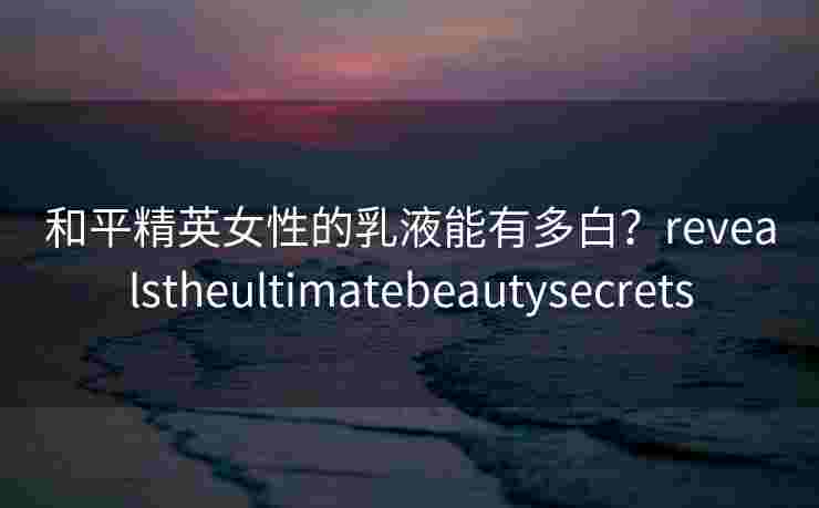 和平精英女性的乳液能有多白？revealstheultimatebeautysecrets